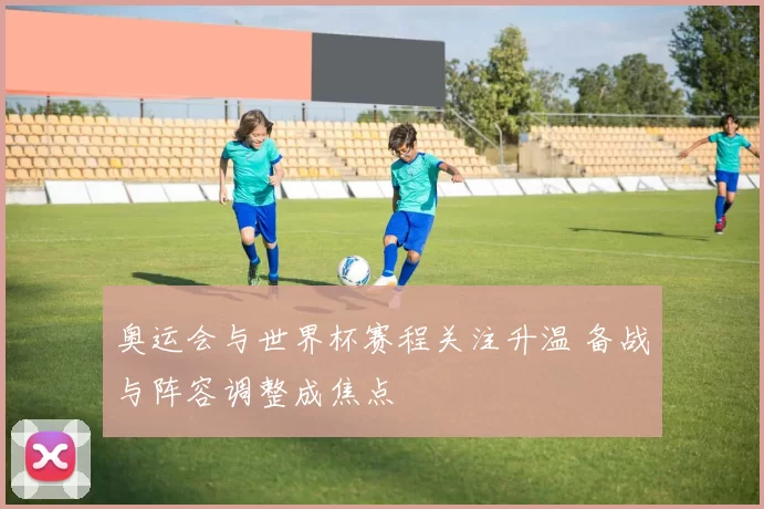 奥运会与世界杯赛程关注升温 备战与阵容调整成焦点