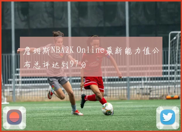 詹姆斯NBA2K Online最新能力值公布总评达到97分