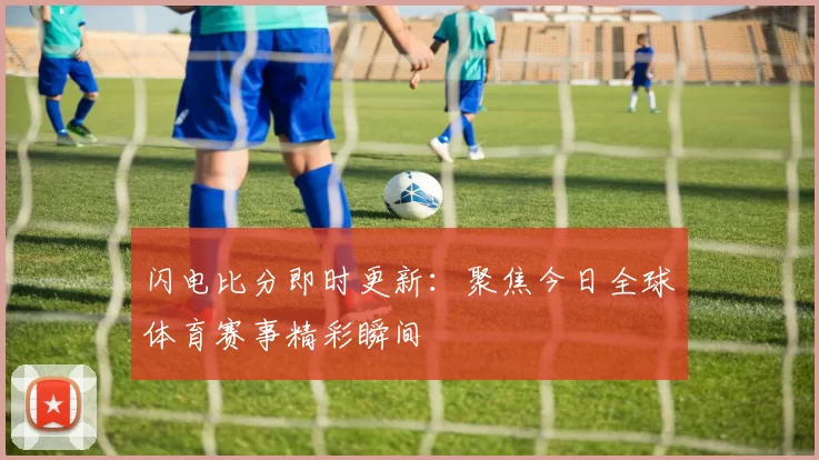 闪电比分即时更新:聚焦今日全球体育赛事精彩瞬间