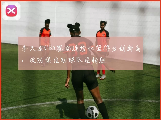 李天龙CBA赛场连续扣篮得分创新高，攻防俱佳助球队逆转胜