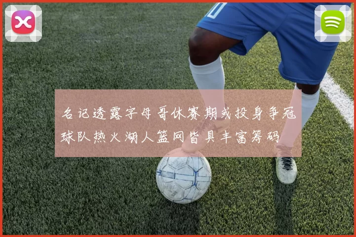名记透露字母哥休赛期或投身争冠球队热火湖人篮网皆具丰富筹码