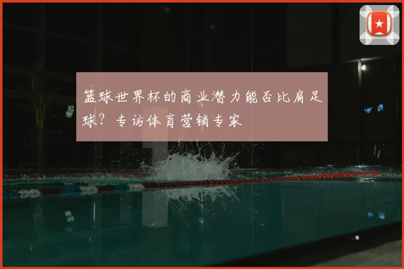 篮球世界杯的商业潜力能否比肩足球?专访体育营销专家