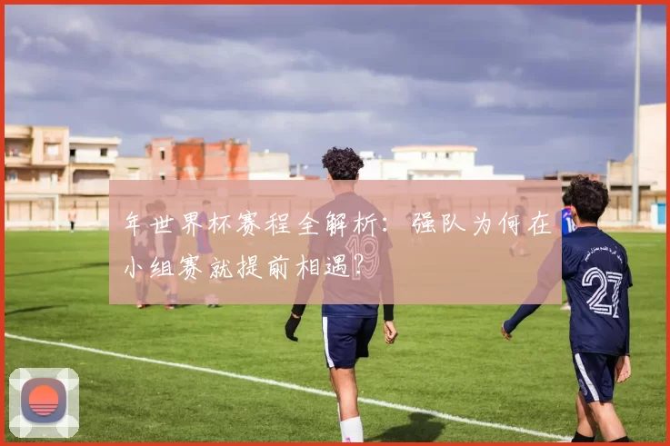 年世界杯赛程全解析:强队为何在小组赛就提前相遇?