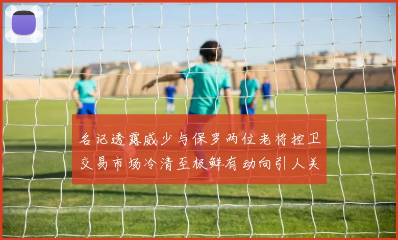 名记透露威少与保罗两位老将控卫交易市场冷清至极鲜有动向引人关注