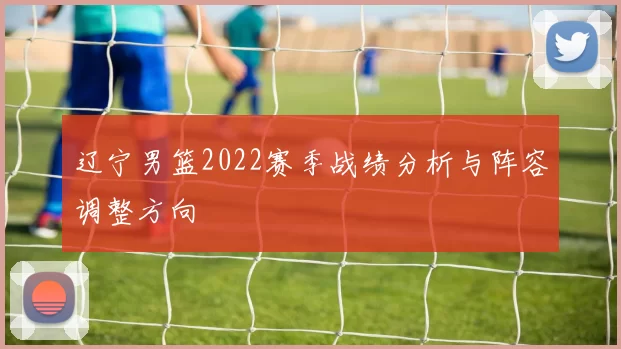 辽宁男篮2022赛季战绩分析与阵容调整方向