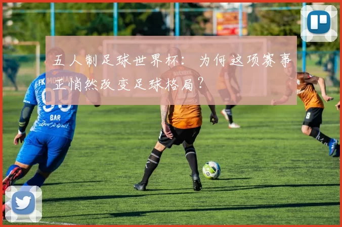 五人制足球世界杯：为何这项赛事正悄然改变足球格局？