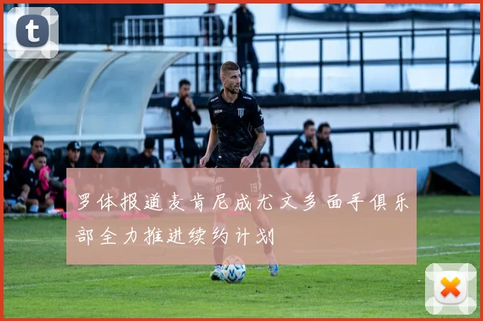 罗体报道麦肯尼成尤文多面手俱乐部全力推进续约计划