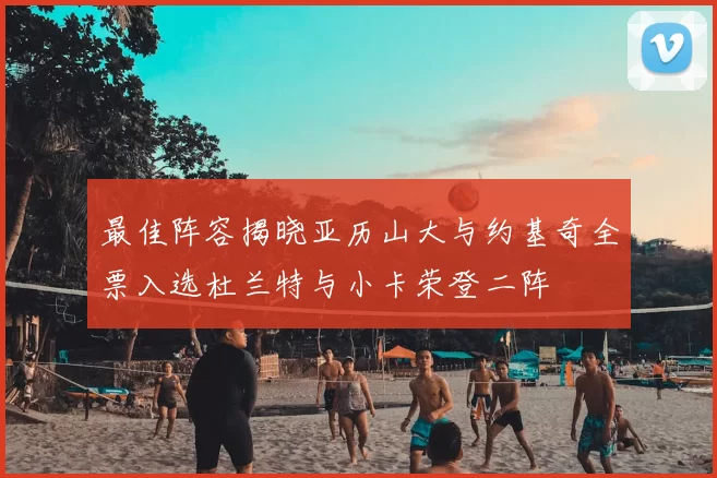 最佳阵容揭晓亚历山大与约基奇全票入选杜兰特与小卡荣登二阵
