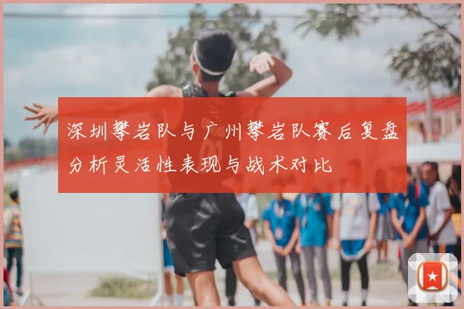 深圳攀岩队与广州攀岩队赛后复盘分析灵活性表现与战术对比