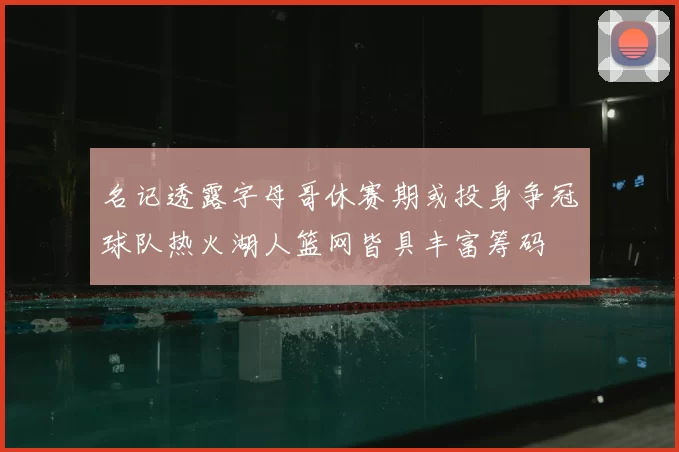 名记透露字母哥休赛期或投身争冠球队热火湖人篮网皆具丰富筹码