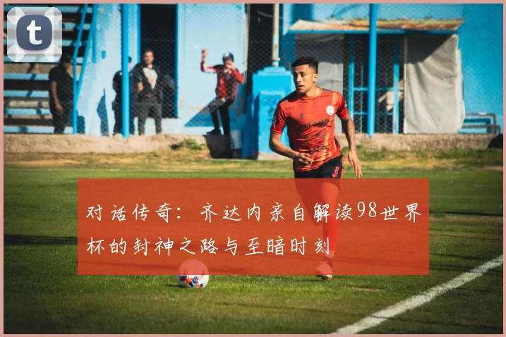 对话传奇：齐达内亲自解读98世界杯的封神之路与至暗时刻