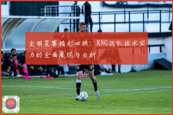 全明星赛精彩回顾：RNG战队技术实力的全面展现与分析