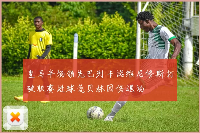 皇马半场领先巴列卡诺维尼修斯打破联赛进球荒贝林因伤退场
