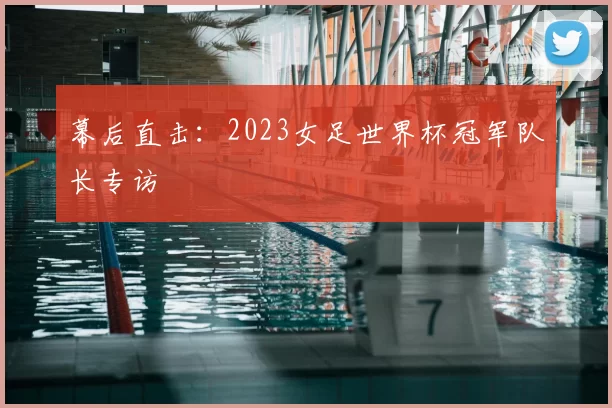 幕后直击：2023女足世界杯冠军队长专访