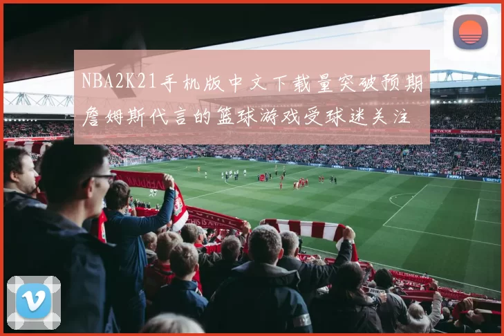 NBA2K21手机版中文下载量突破预期詹姆斯代言的篮球游戏受球迷关注