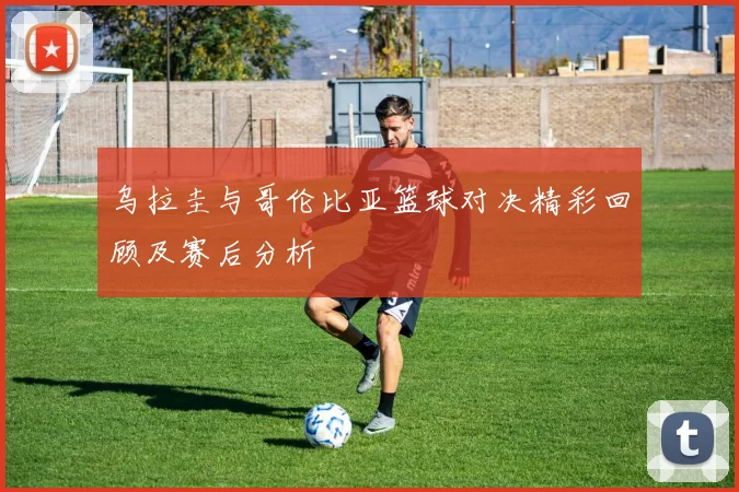 乌拉圭与哥伦比亚篮球对决精彩回顾及赛后分析
