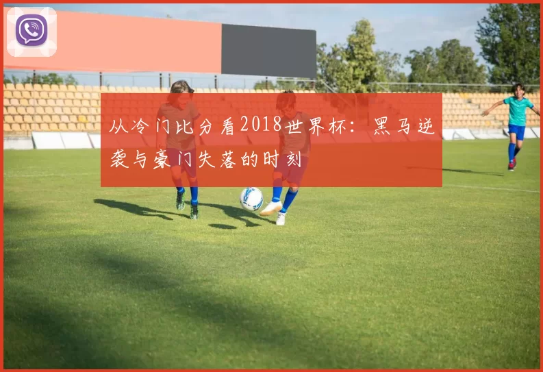 从冷门比分看2018世界杯：黑马逆袭与豪门失落的时刻