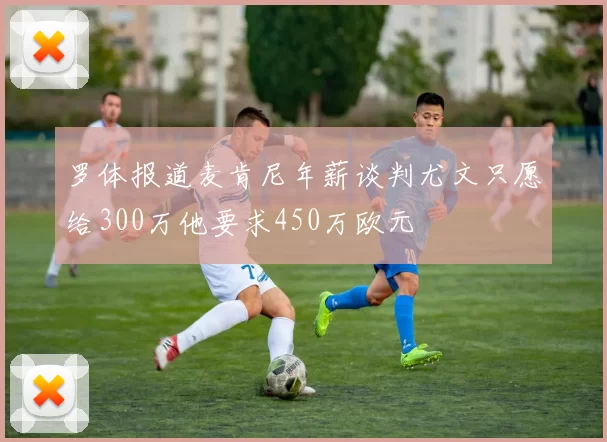 罗体报道麦肯尼年薪谈判尤文只愿给300万他要求450万欧元