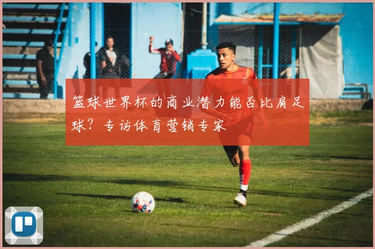 篮球世界杯的商业潜力能否比肩足球？专访体育营销专家