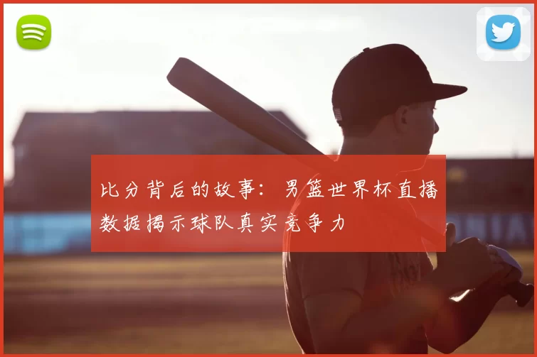 比分背后的故事:男篮世界杯直播数据揭示球队真实竞争力