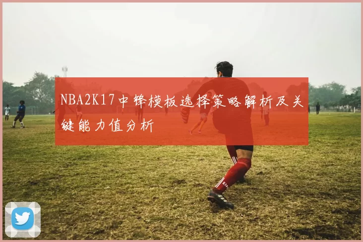 NBA2K17中锋模板选择策略解析及关键能力值分析