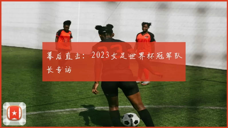 幕后直击：2023女足世界杯冠军队长专访