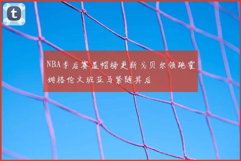 NBA季后赛盖帽榜更新戈贝尔领跑霍姆格伦文班亚马紧随其后