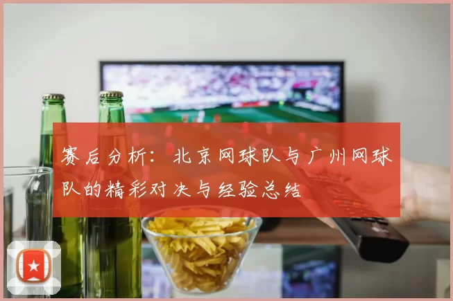 赛后分析:北京网球队与广州网球队的精彩对决与经验总结