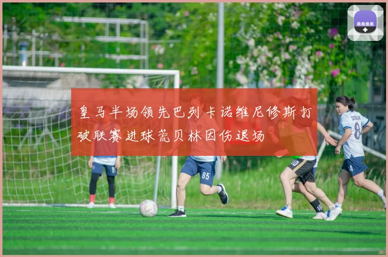 皇马半场领先巴列卡诺维尼修斯打破联赛进球荒贝林因伤退场