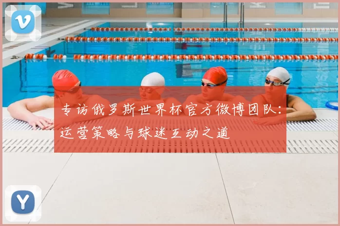 专访俄罗斯世界杯官方微博团队：运营策略与球迷互动之道