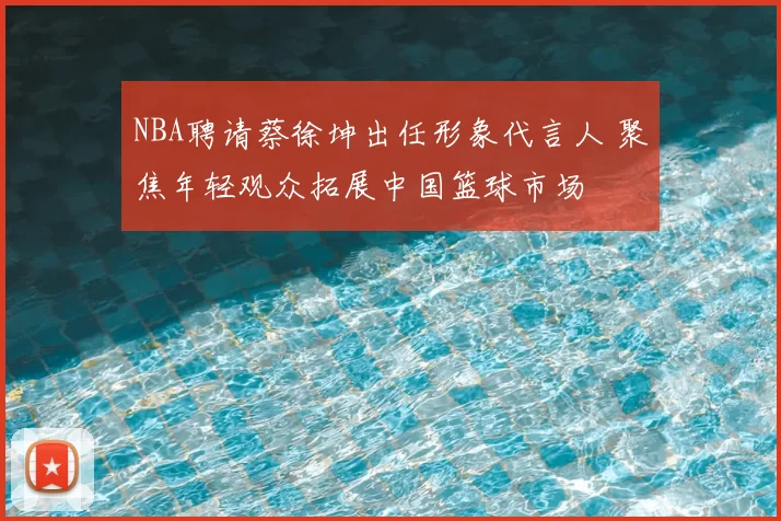 NBA聘请蔡徐坤出任形象代言人 聚焦年轻观众拓展中国篮球市场