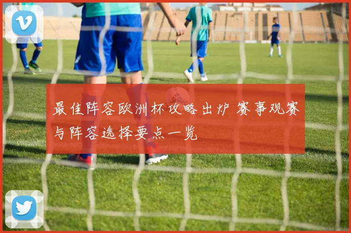 最佳阵容欧洲杯攻略出炉 赛事观赛与阵容选择要点一览