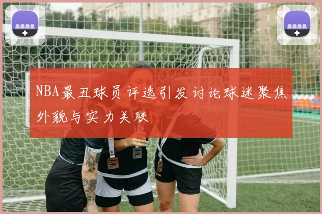 NBA最丑球员评选引发讨论球迷聚焦外貌与实力关联