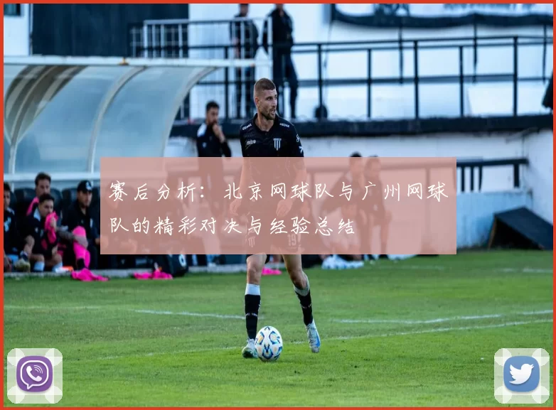 赛后分析:北京网球队与广州网球队的精彩对决与经验总结