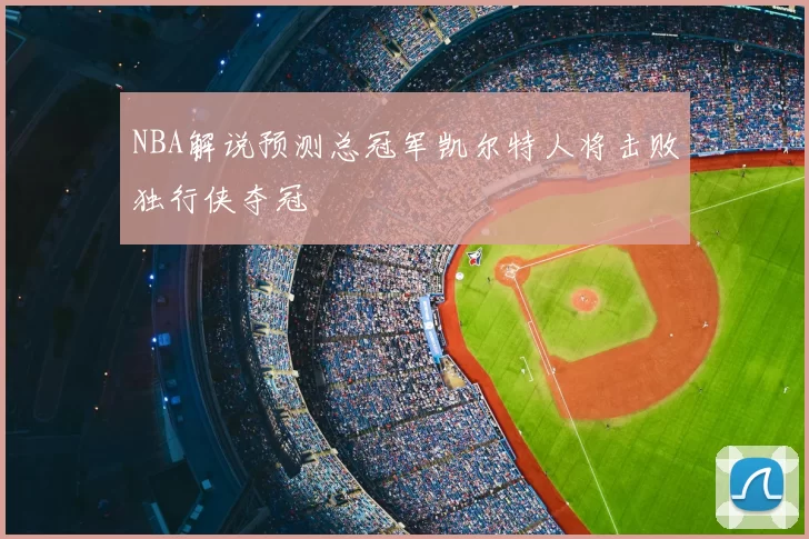 NBA解说预测总冠军凯尔特人将击败独行侠夺冠