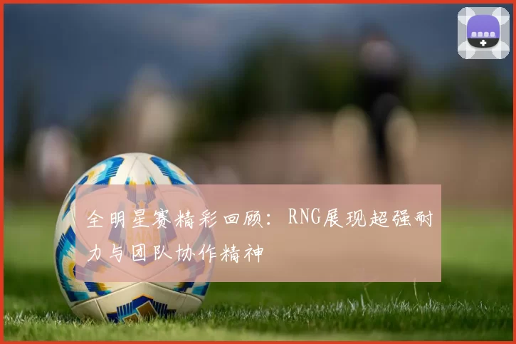 全明星赛精彩回顾：RNG展现超强耐力与团队协作精神