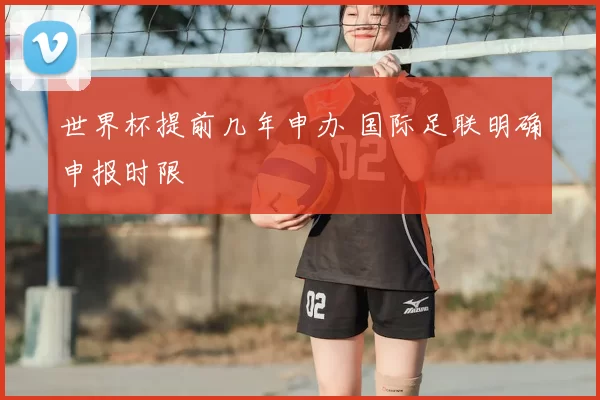 世界杯提前几年申办 国际足联明确申报时限