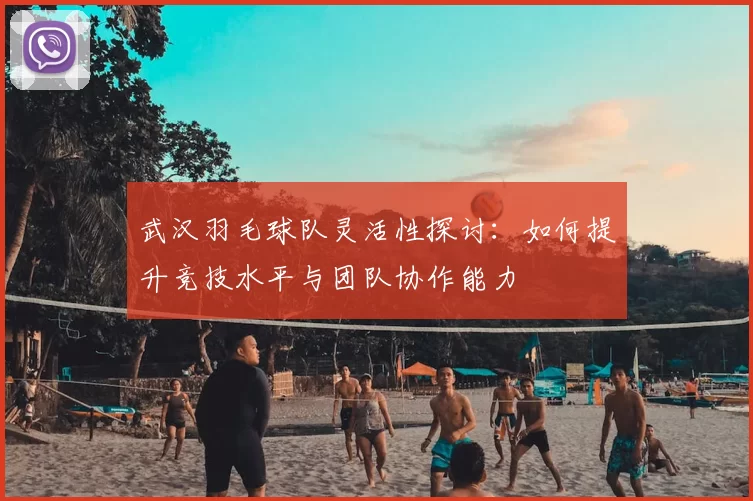 武汉羽毛球队灵活性探讨：如何提升竞技水平与团队协作能力