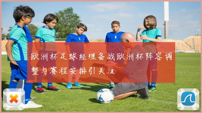 欧洲杯足球经理备战欧洲杯阵容调整与赛程安排引关注