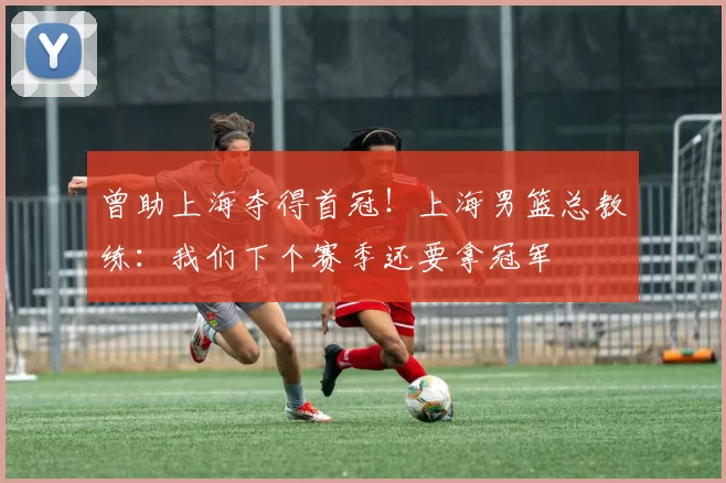 曾助上海夺得首冠!上海男篮总教练:我们下个赛季还要拿冠军