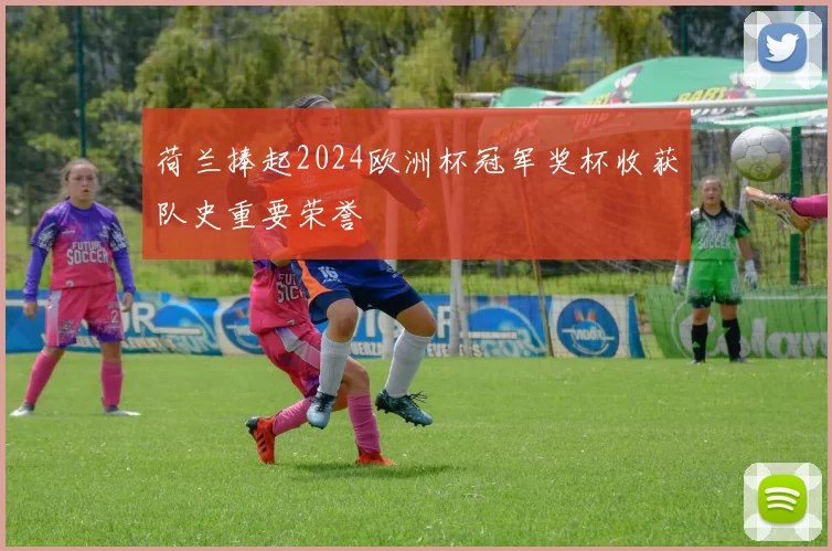 荷兰捧起2024欧洲杯冠军奖杯收获队史重要荣誉