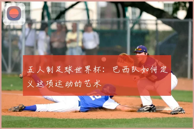 五人制足球世界杯：巴西队如何定义这项运动的艺术
