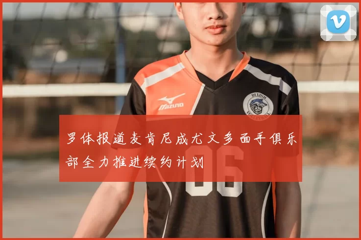罗体报道麦肯尼成尤文多面手俱乐部全力推进续约计划
