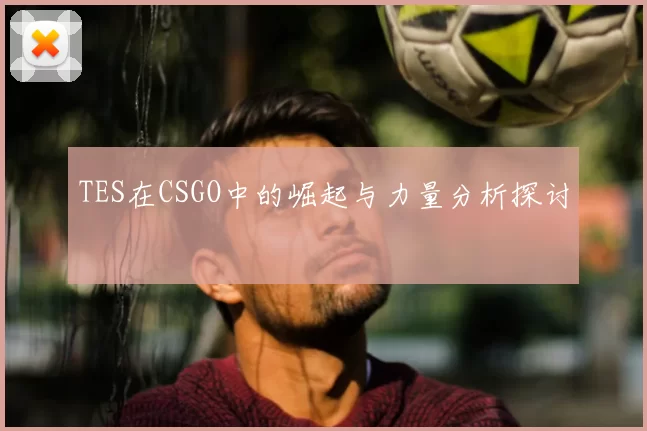 TES在CSGO中的崛起与力量分析探讨