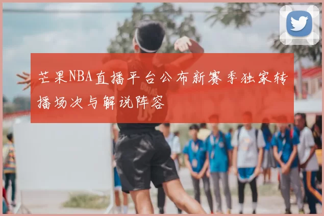 芒果NBA直播平台公布新赛季独家转播场次与解说阵容