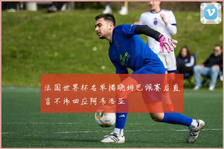 法国世界杯名单揭晓姆巴佩赛后直言不讳回应阿韦洛亚