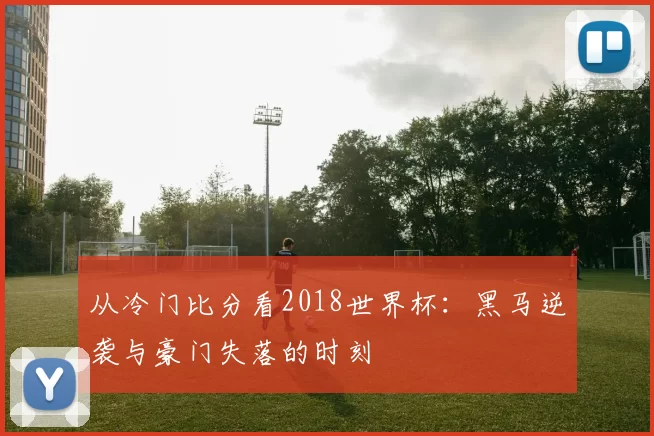 从冷门比分看2018世界杯:黑马逆袭与豪门失落的时刻