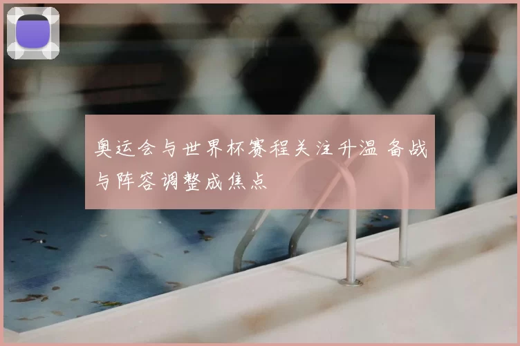 奥运会与世界杯赛程关注升温 备战与阵容调整成焦点