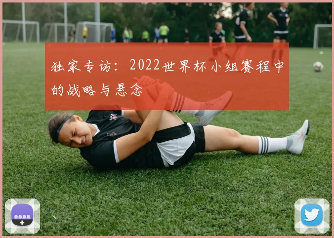 独家专访：2022世界杯小组赛程中的战略与悬念