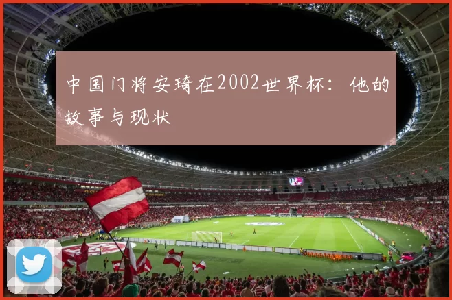 中国门将安琦在2002世界杯：他的故事与现状